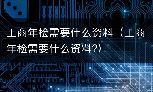 工商年检需要什么资料（工商年检需要什么资料?）