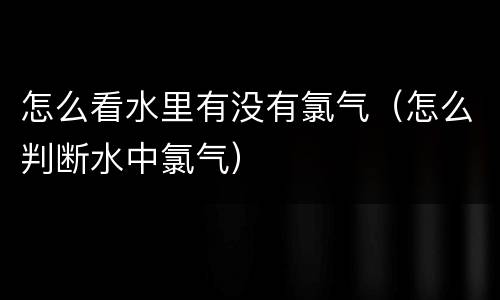 怎么看水里有没有氯气（怎么判断水中氯气）