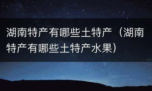 湖南特产有哪些土特产（湖南特产有哪些土特产水果）
