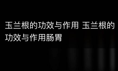 玉兰根的功效与作用 玉兰根的功效与作用肠胃