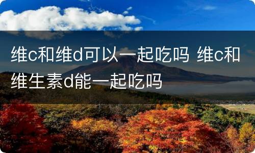 维c和维d可以一起吃吗 维c和维生素d能一起吃吗
