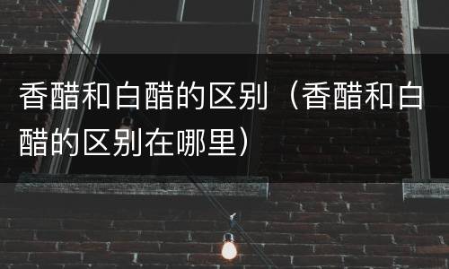 香醋和白醋的区别（香醋和白醋的区别在哪里）