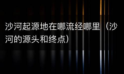 沙河起源地在哪流经哪里（沙河的源头和终点）