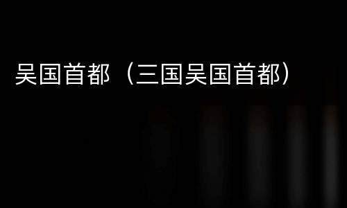 吴国首都（三国吴国首都）