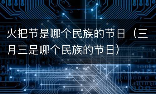 火把节是哪个民族的节日（三月三是哪个民族的节日）