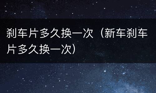 刹车片多久换一次（新车刹车片多久换一次）