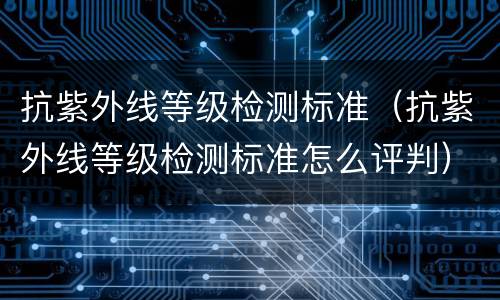 抗紫外线等级检测标准（抗紫外线等级检测标准怎么评判）