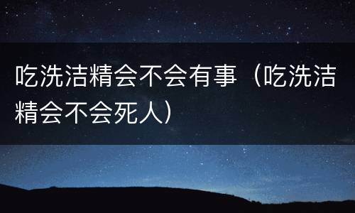 吃洗洁精会不会有事（吃洗洁精会不会死人）