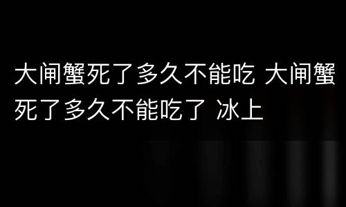 大闸蟹死了多久不能吃 大闸蟹死了多久不能吃了 冰上