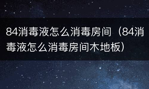 84消毒液怎么消毒房间（84消毒液怎么消毒房间木地板）
