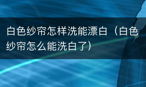 白色纱帘怎样洗能漂白（白色纱帘怎么能洗白了）