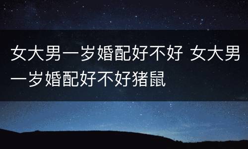 女大男一岁婚配好不好 女大男一岁婚配好不好猪鼠