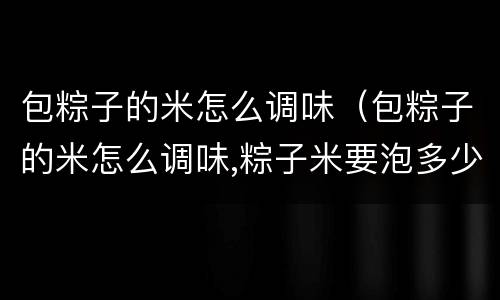 包粽子的米怎么调味（包粽子的米怎么调味,粽子米要泡多少小时）