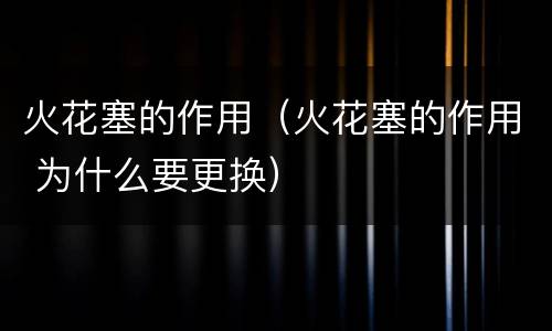 火花塞的作用（火花塞的作用 为什么要更换）
