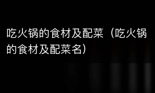 吃火锅的食材及配菜（吃火锅的食材及配菜名）