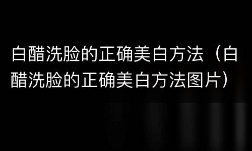 白醋洗脸的正确美白方法（白醋洗脸的正确美白方法图片）