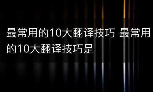 最常用的10大翻译技巧 最常用的10大翻译技巧是