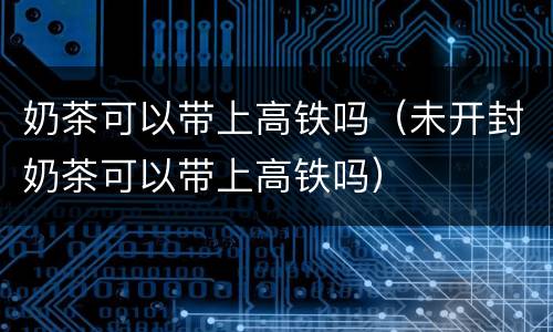 奶茶可以带上高铁吗（未开封奶茶可以带上高铁吗）