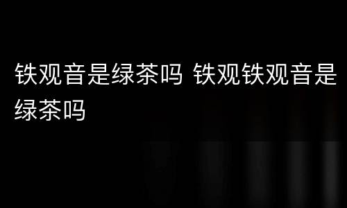 铁观音是绿茶吗 铁观铁观音是绿茶吗