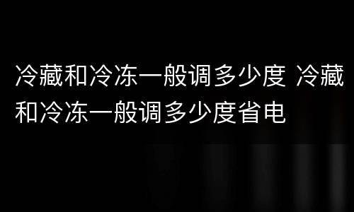 冷藏和冷冻一般调多少度 冷藏和冷冻一般调多少度省电