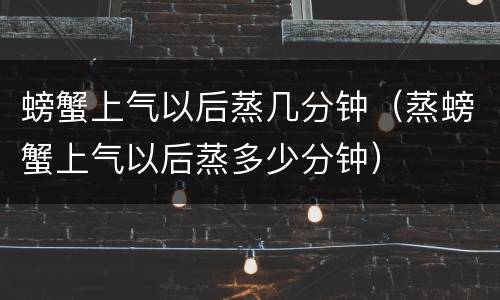 螃蟹上气以后蒸几分钟（蒸螃蟹上气以后蒸多少分钟）