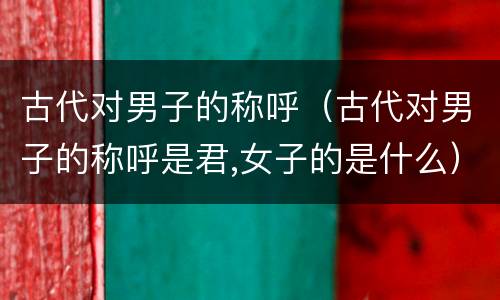 古代对男子的称呼（古代对男子的称呼是君,女子的是什么）