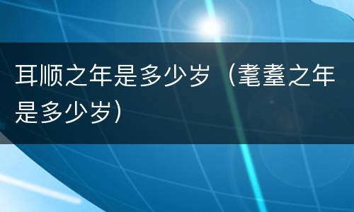耳顺之年是多少岁（耄耋之年是多少岁）