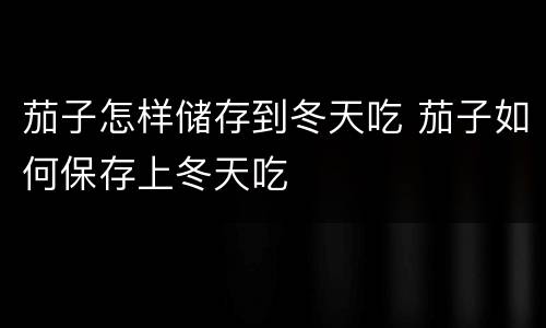 茄子怎样储存到冬天吃 茄子如何保存上冬天吃