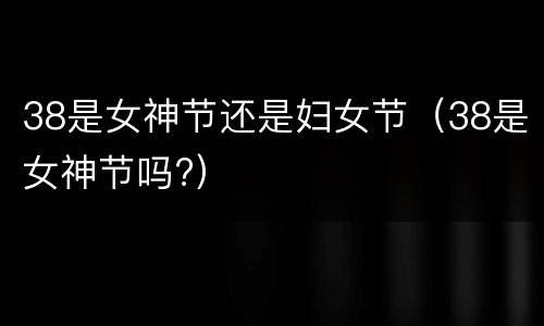 38是女神节还是妇女节（38是女神节吗?）
