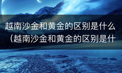 越南沙金和黄金的区别是什么（越南沙金和黄金的区别是什么图片）