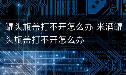 罐头瓶盖打不开怎么办 米酒罐头瓶盖打不开怎么办