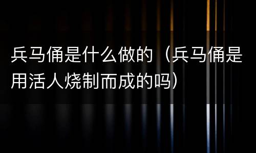 兵马俑是什么做的（兵马俑是用活人烧制而成的吗）