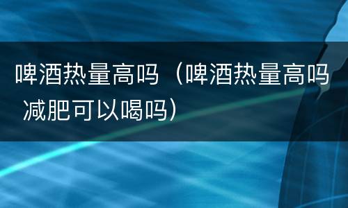 啤酒热量高吗（啤酒热量高吗 减肥可以喝吗）