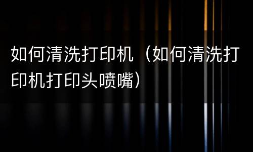 如何清洗打印机（如何清洗打印机打印头喷嘴）