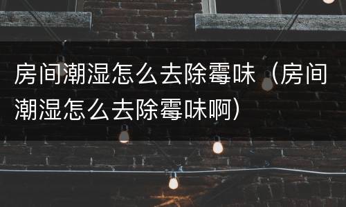房间潮湿怎么去除霉味（房间潮湿怎么去除霉味啊）