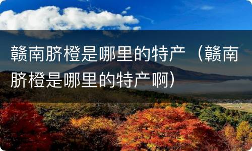 赣南脐橙是哪里的特产（赣南脐橙是哪里的特产啊）