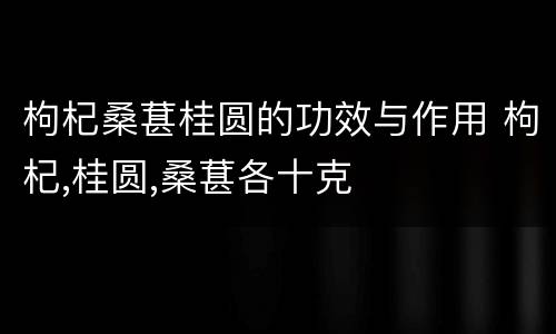 枸杞桑葚桂圆的功效与作用 枸杞,桂圆,桑葚各十克