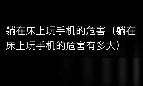 躺在床上玩手机的危害（躺在床上玩手机的危害有多大）