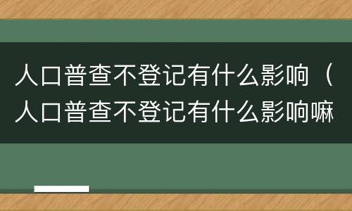 人口普查不登记有什么影响（人口普查不登记有什么影响嘛）