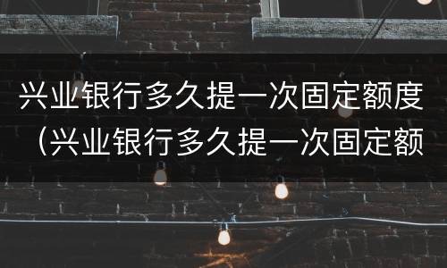兴业银行多久提一次固定额度（兴业银行多久提一次固定额度的）