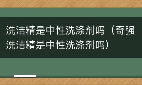 洗洁精是中性洗涤剂吗（奇强洗洁精是中性洗涤剂吗）