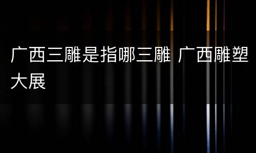广西三雕是指哪三雕 广西雕塑大展