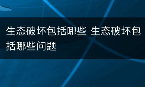 生态破坏包括哪些 生态破坏包括哪些问题