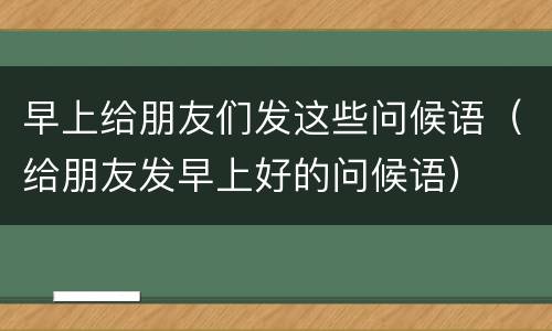 早上给朋友们发这些问候语（给朋友发早上好的问候语）