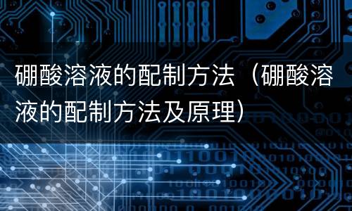 硼酸溶液的配制方法（硼酸溶液的配制方法及原理）