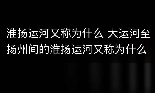 淮扬运河又称为什么 大运河至扬州间的淮扬运河又称为什么