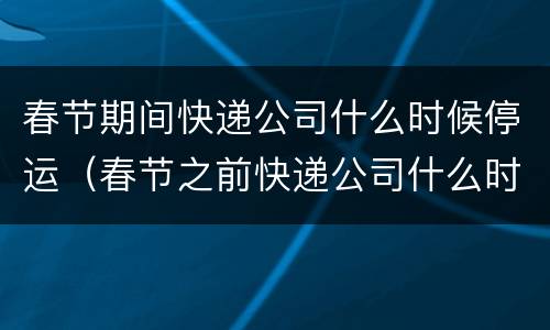 春节期间快递公司什么时候停运（春节之前快递公司什么时候停运）