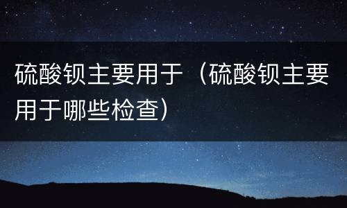 硫酸钡主要用于（硫酸钡主要用于哪些检查）