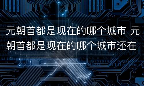 元朝首都是现在的哪个城市 元朝首都是现在的哪个城市还在不