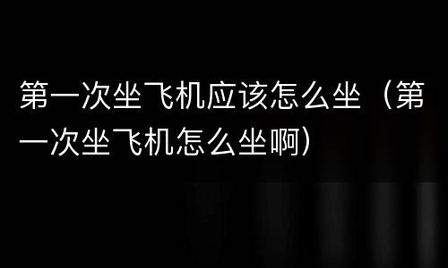 第一次坐飞机应该怎么坐（第一次坐飞机怎么坐啊）